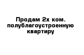 Продам 2х ком. полублагоустроенную квартиру